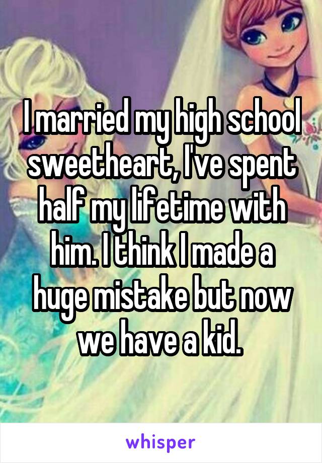 I married my high school sweetheart, I've spent half my lifetime with him. I think I made a huge mistake but now we have a kid. 