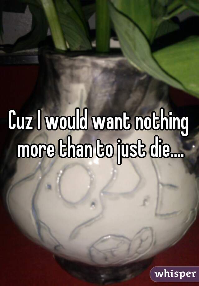 Cuz I would want nothing more than to just die....
