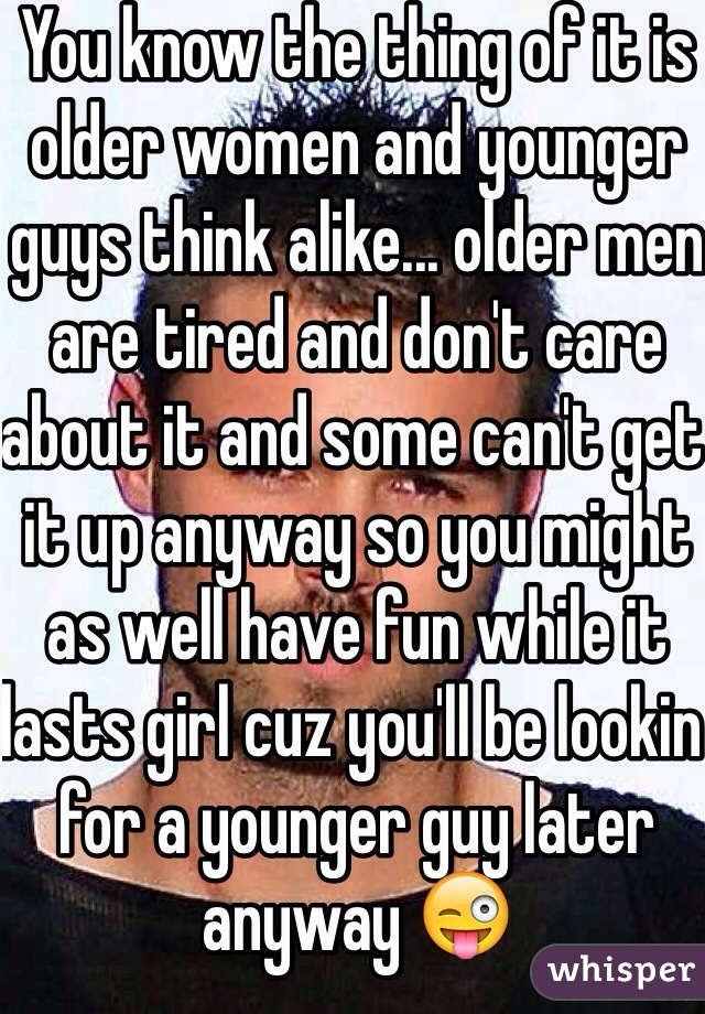 You know the thing of it is older women and younger guys think alike... older men are tired and don't care about it and some can't get it up anyway so you might as well have fun while it lasts girl cuz you'll be lookin for a younger guy later anyway 😜