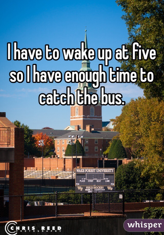I have to wake up at five so I have enough time to catch the bus.