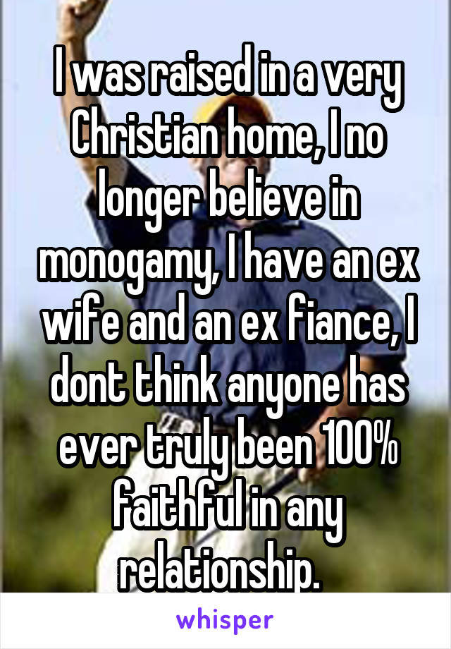 I was raised in a very Christian home, I no longer believe in monogamy, I have an ex wife and an ex fiance, I dont think anyone has ever truly been 100% faithful in any relationship.  