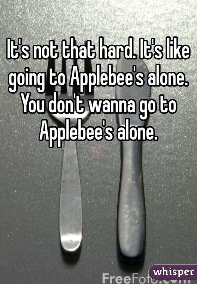 It's not that hard. It's like going to Applebee's alone. You don't wanna go to Applebee's alone. 