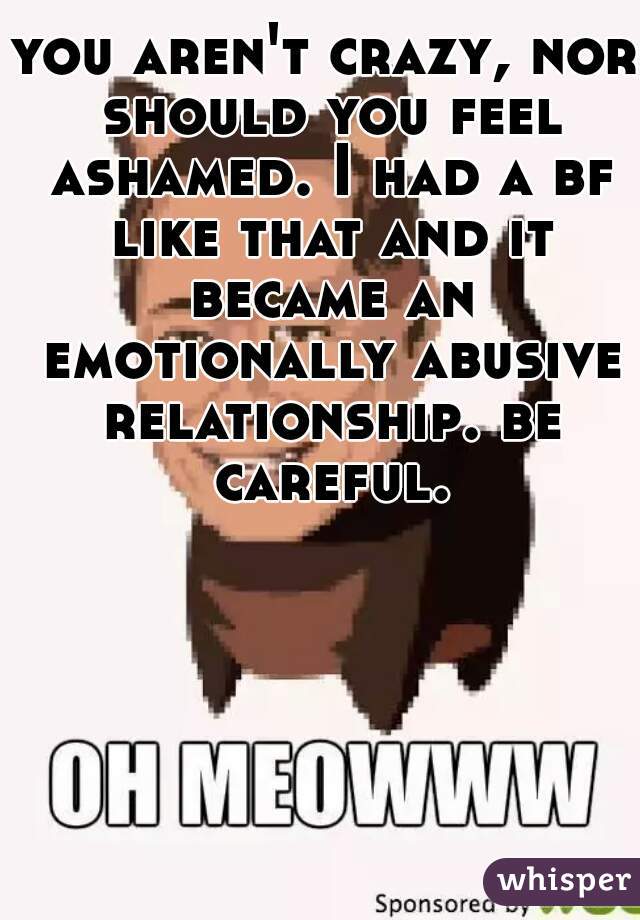 you aren't crazy, nor should you feel ashamed. I had a bf like that and it became an emotionally abusive relationship. be careful.