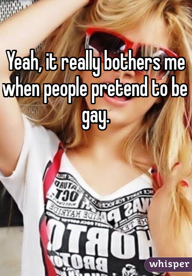 Yeah, it really bothers me when people pretend to be gay. 