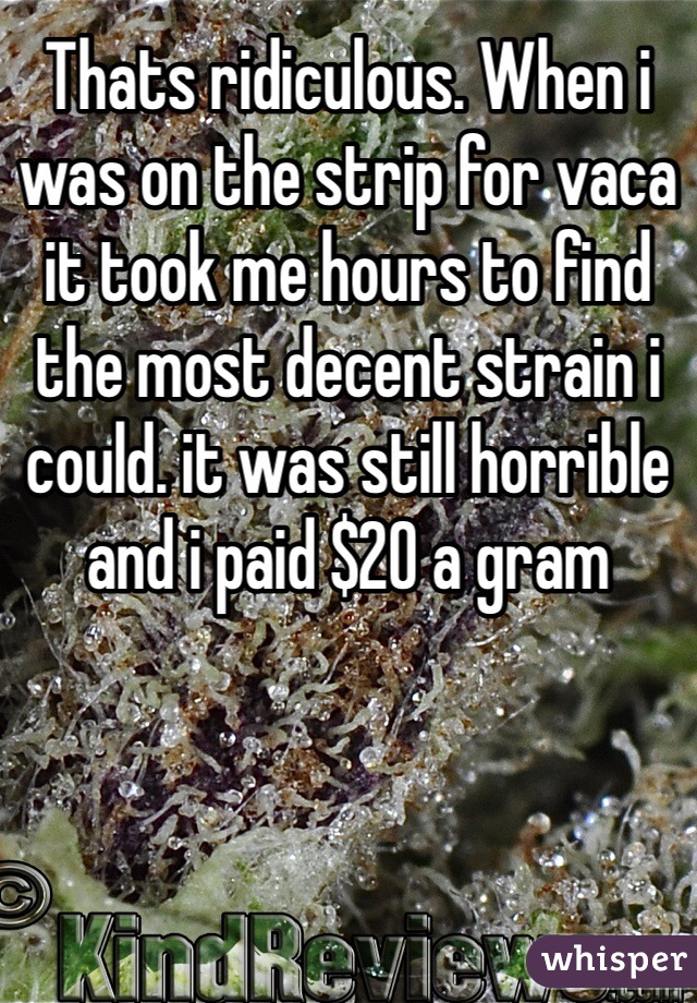 Thats ridiculous. When i was on the strip for vaca it took me hours to find the most decent strain i could. it was still horrible and i paid $20 a gram