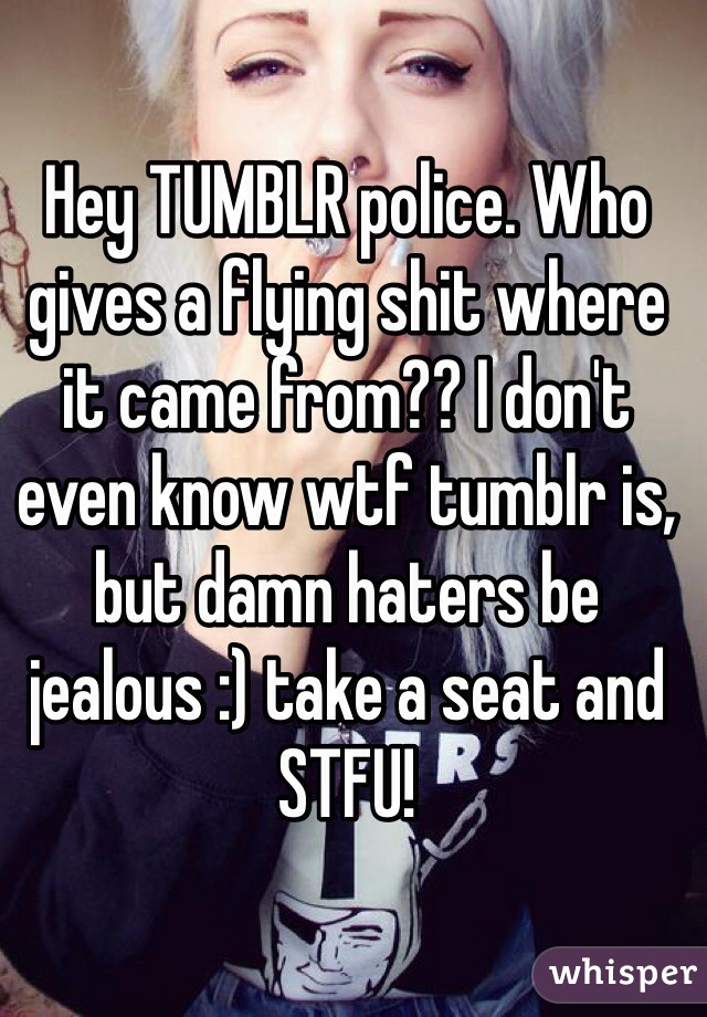 Hey TUMBLR police. Who gives a flying shit where it came from?? I don't even know wtf tumblr is, but damn haters be jealous :) take a seat and STFU! 