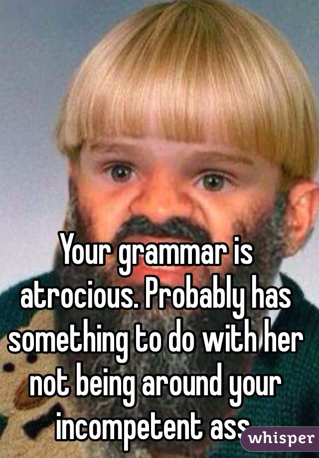 Your grammar is atrocious. Probably has something to do with her not being around your incompetent ass.