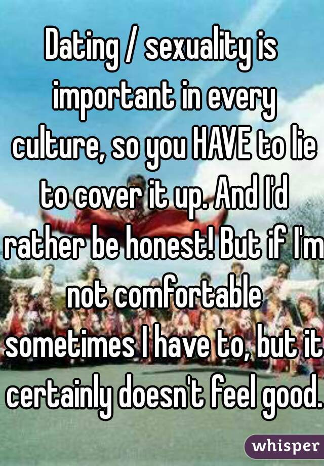 Dating / sexuality is important in every culture, so you HAVE to lie to cover it up. And I'd rather be honest! But if I'm not comfortable sometimes I have to, but it certainly doesn't feel good.
