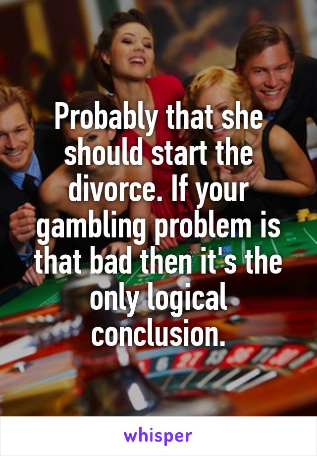Probably that she should start the divorce. If your gambling problem is that bad then it's the only logical conclusion.
