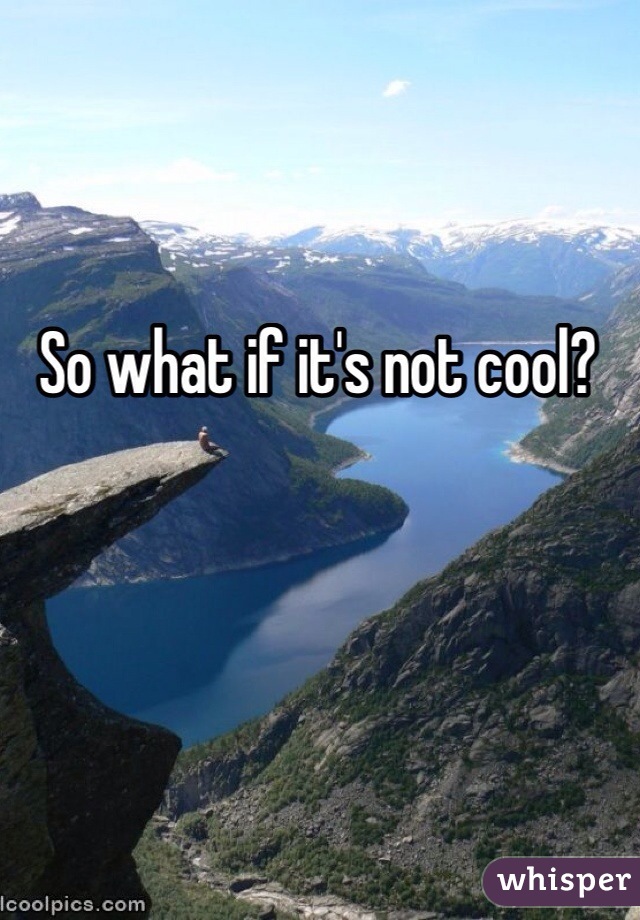 So what if it's not cool?
