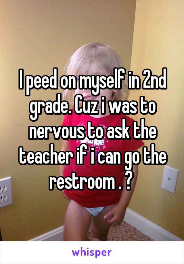 I peed on myself in 2nd grade. Cuz i was to nervous to ask the teacher if i can go the restroom . 😂 