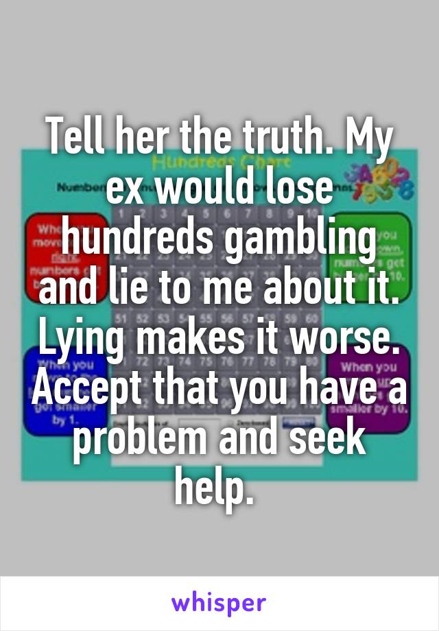 Tell her the truth. My ex would lose hundreds gambling and lie to me about it. Lying makes it worse. Accept that you have a problem and seek help. 