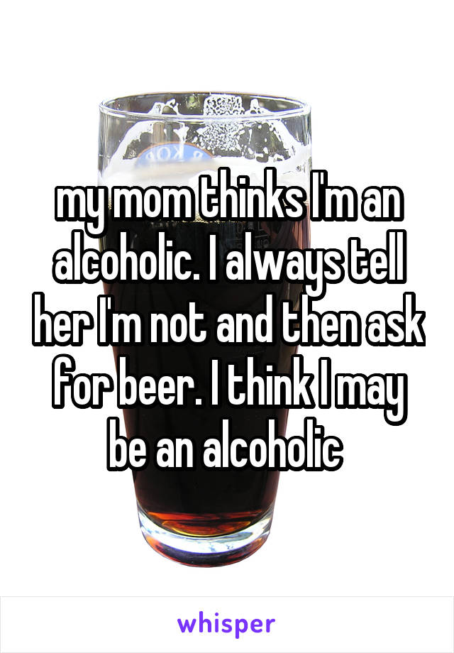my mom thinks I'm an alcoholic. I always tell her I'm not and then ask for beer. I think I may be an alcoholic 