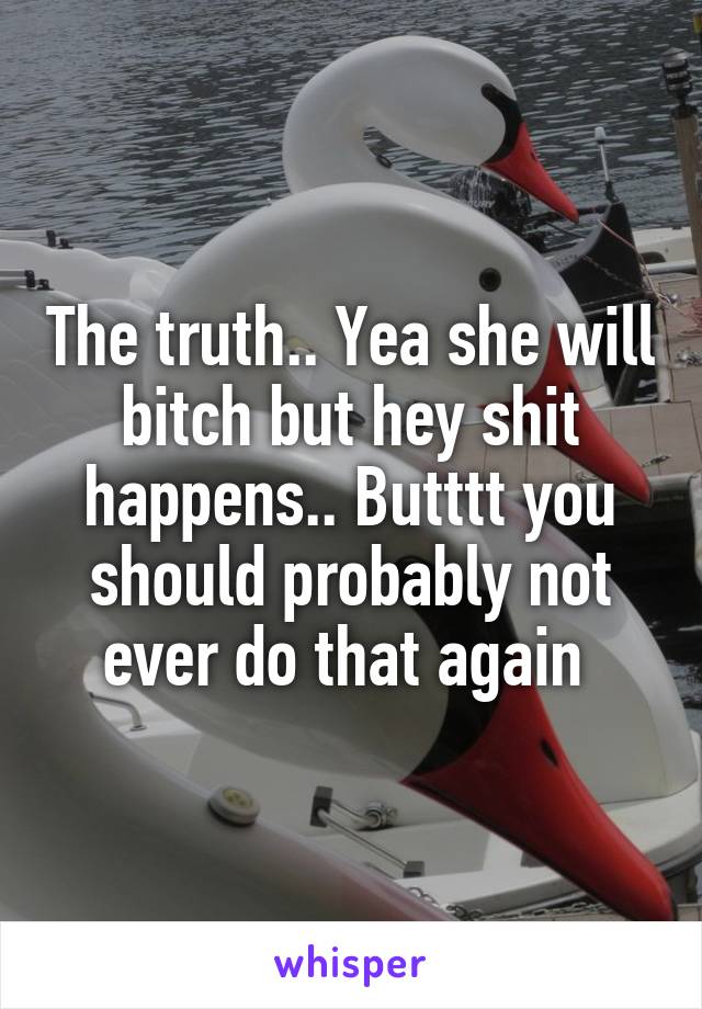The truth.. Yea she will bitch but hey shit happens.. Butttt you should probably not ever do that again 