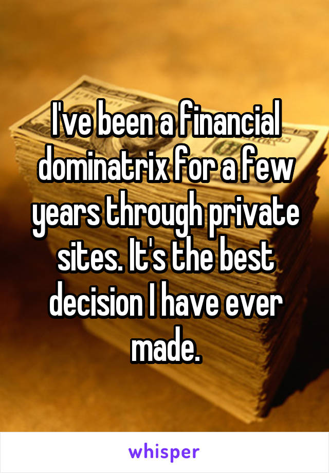 I've been a financial dominatrix for a few years through private sites. It's the best decision I have ever made.