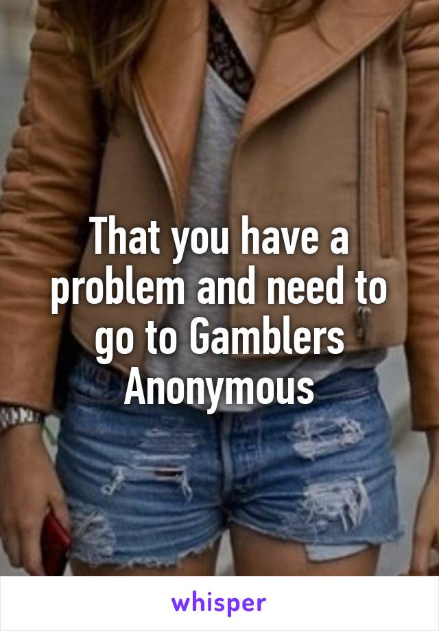 That you have a problem and need to go to Gamblers Anonymous
