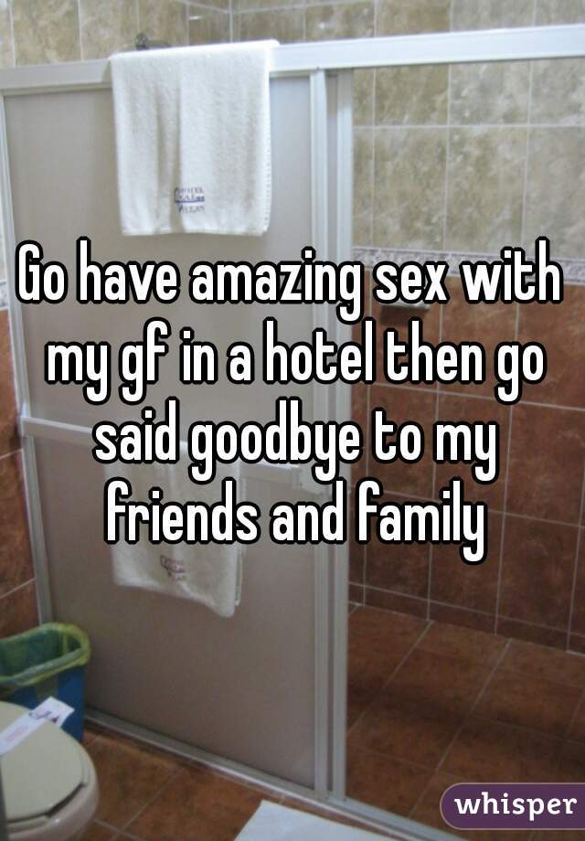 Go have amazing sex with my gf in a hotel then go said goodbye to my friends and family