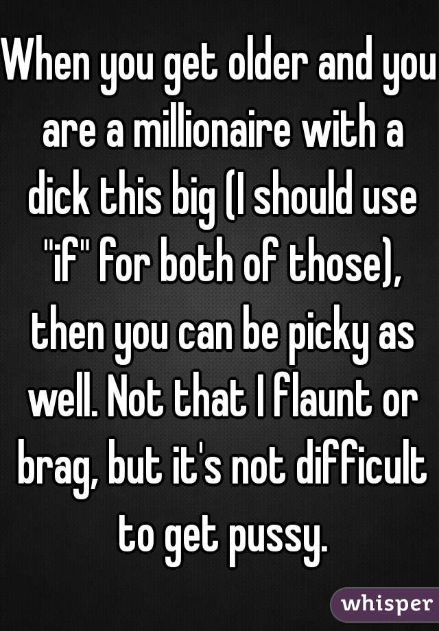 When you get older and you are a millionaire with a dick this big (I should use "if" for both of those), then you can be picky as well. Not that I flaunt or brag, but it's not difficult to get pussy.