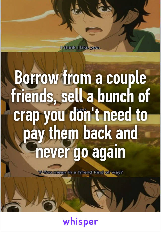 Borrow from a couple friends, sell a bunch of crap you don't need to pay them back and never go again