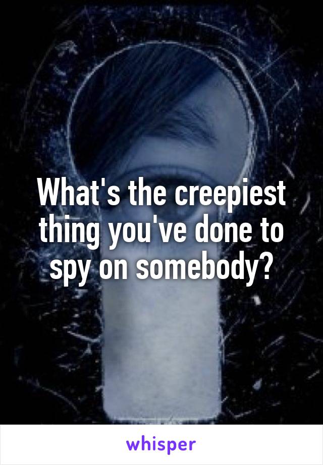 What's the creepiest thing you've done to spy on somebody?