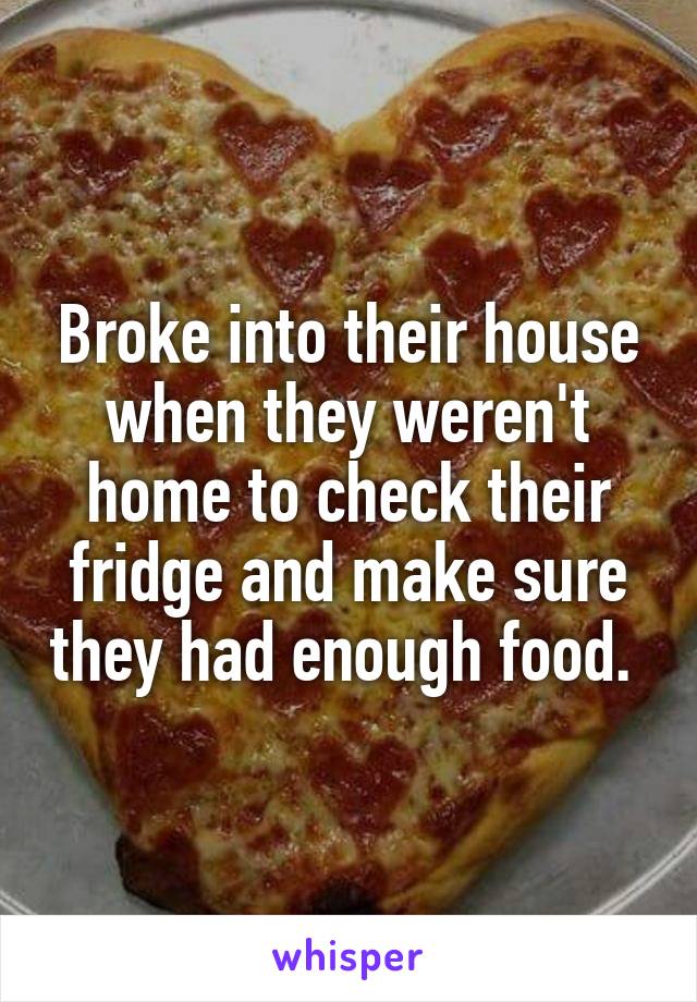 Broke into their house when they weren't home to check their fridge and make sure they had enough food. 