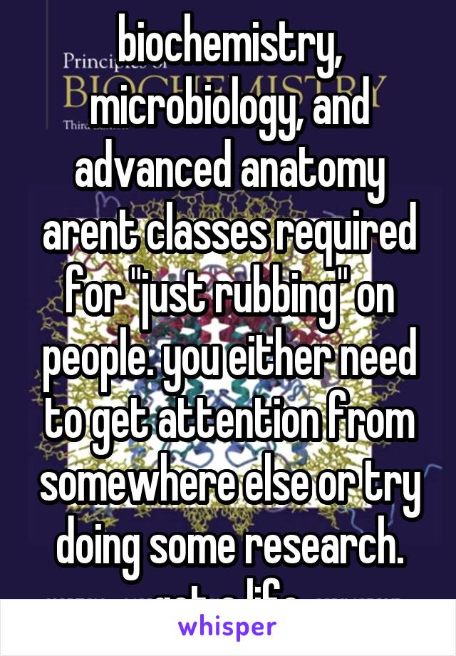 biochemistry, microbiology, and advanced anatomy arent classes required for "just rubbing" on people. you either need to get attention from somewhere else or try doing some research. get a life.