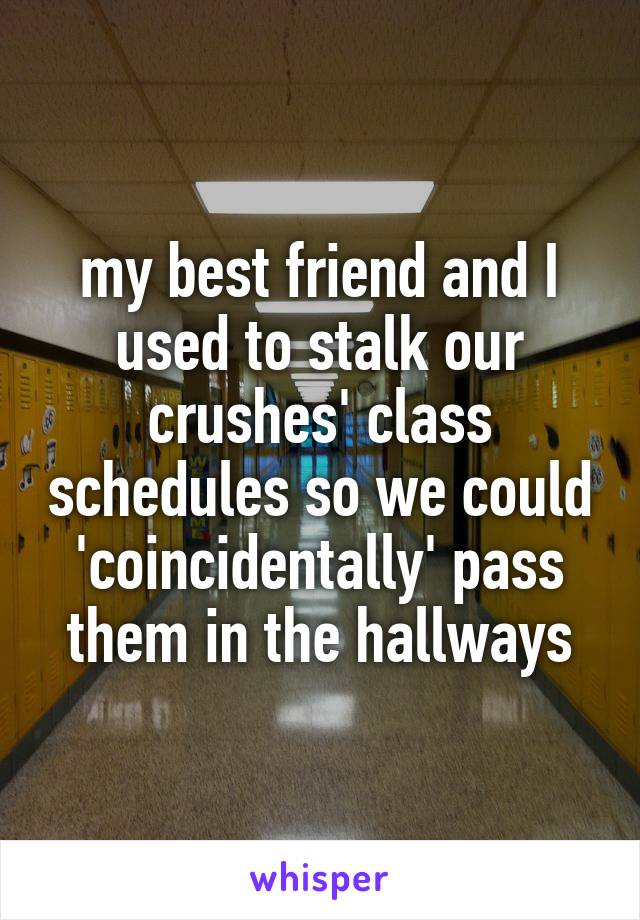 my best friend and I used to stalk our crushes' class schedules so we could 'coincidentally' pass them in the hallways