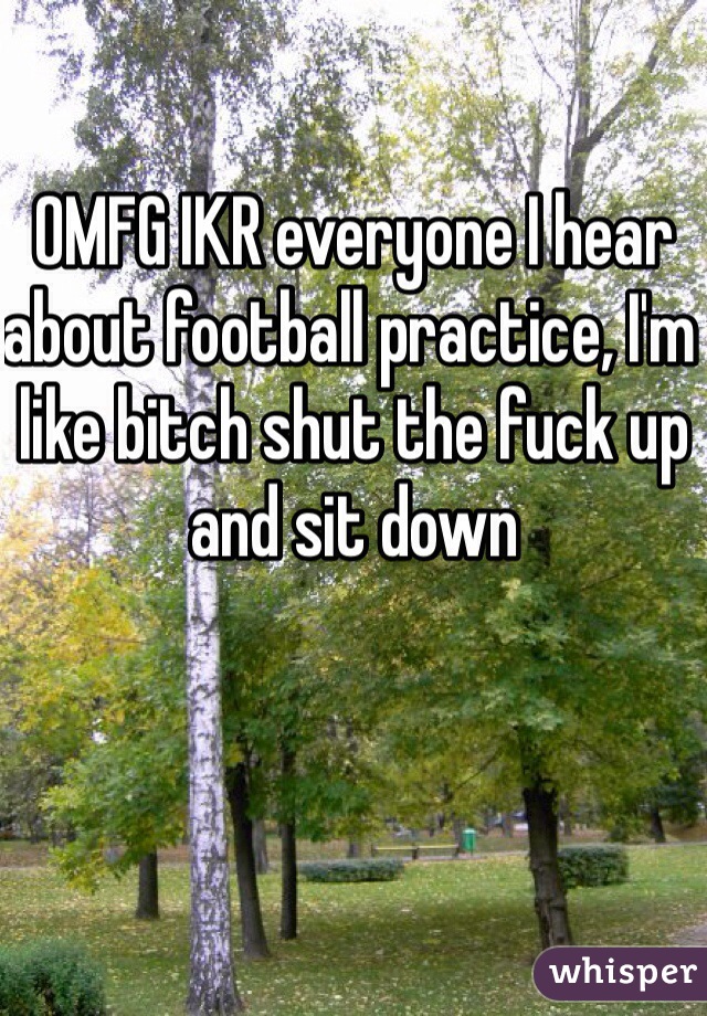 OMFG IKR everyone I hear about football practice, I'm like bitch shut the fuck up and sit down