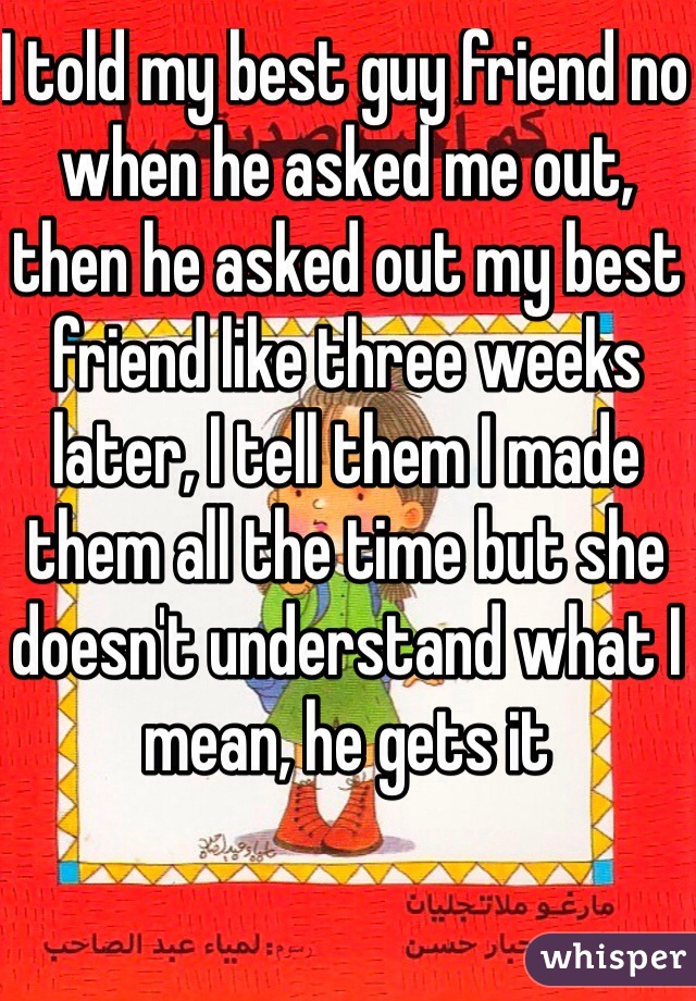 I told my best guy friend no when he asked me out, then he asked out my best friend like three weeks later, I tell them I made them all the time but she doesn't understand what I mean, he gets it