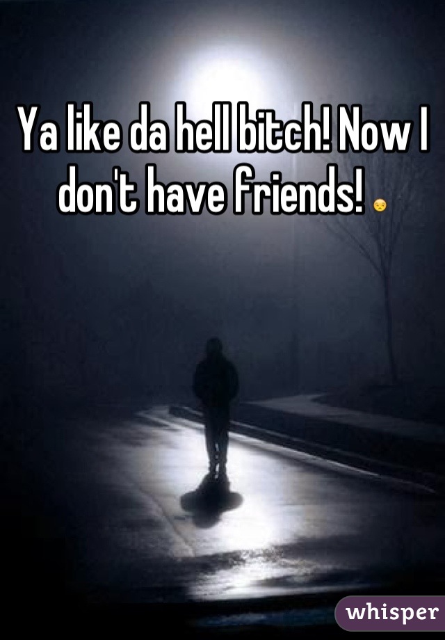 Ya like da hell bitch! Now I don't have friends! 😒