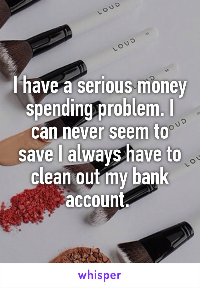 I have a serious money spending problem. I can never seem to save I always have to clean out my bank account. 