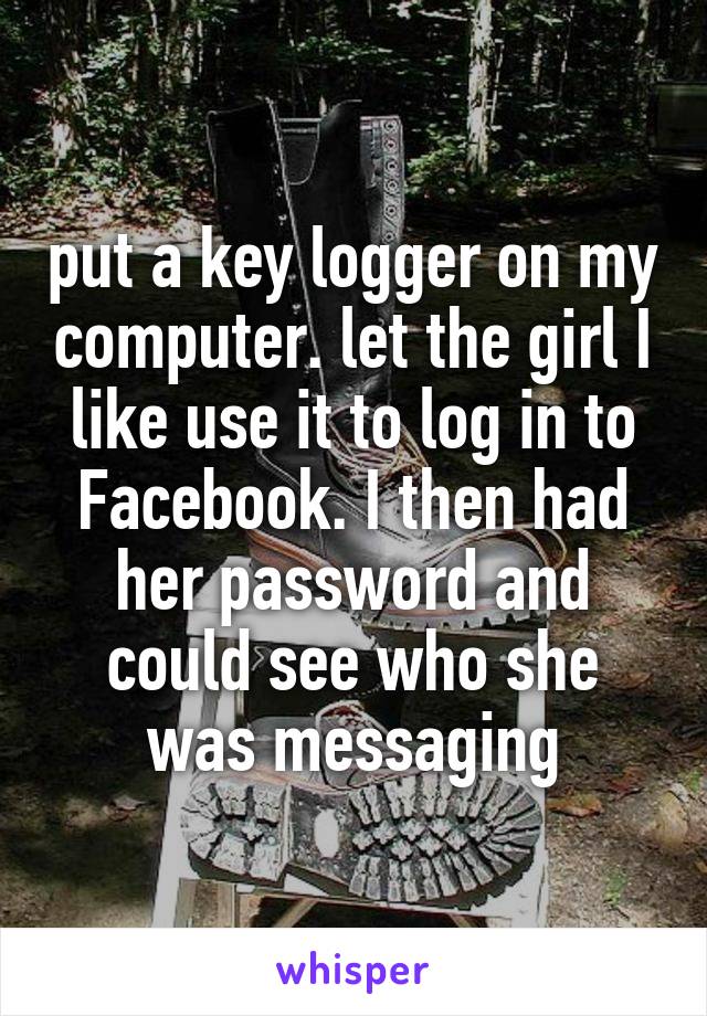 put a key logger on my computer. let the girl I like use it to log in to Facebook. I then had her password and could see who she was messaging