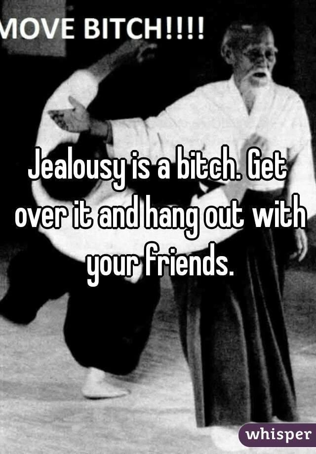 Jealousy is a bitch. Get over it and hang out with your friends.