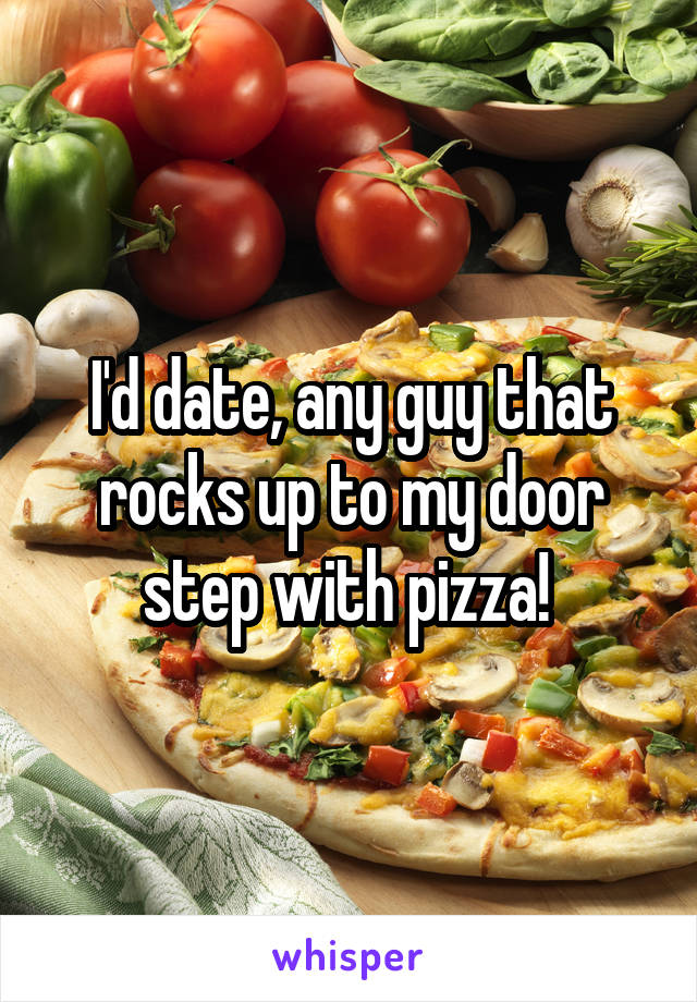 I'd date, any guy that rocks up to my door step with pizza! 