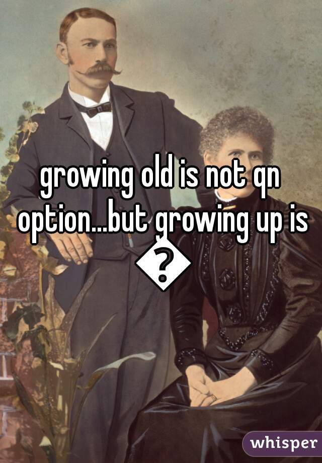 growing old is not qn option...but growing up is 😉