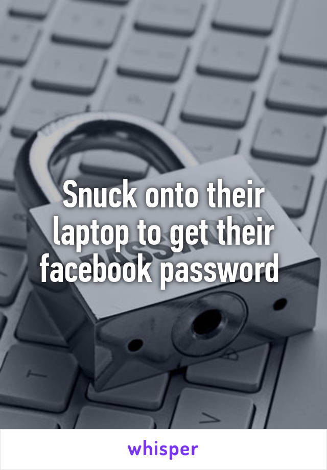 Snuck onto their laptop to get their facebook password 