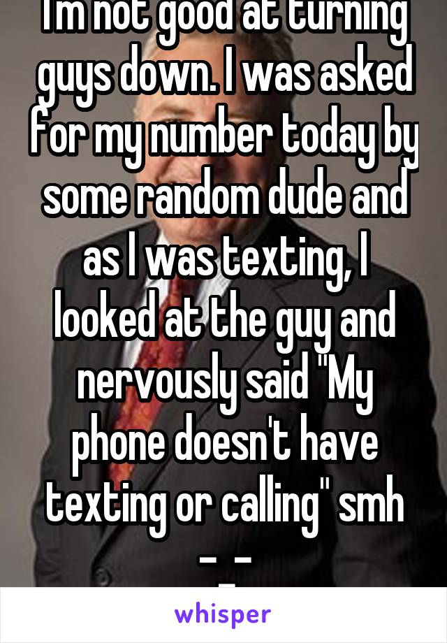 I'm not good at turning guys down. I was asked for my number today by some random dude and as I was texting, I looked at the guy and nervously said "My phone doesn't have texting or calling" smh -_-
 
