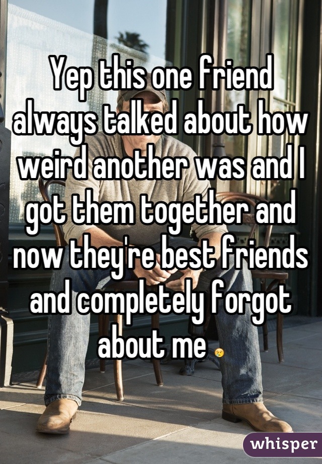 Yep this one friend always talked about how weird another was and I got them together and now they're best friends and completely forgot about me 😢