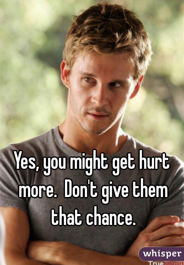 Yes, you might get hurt more.  Don't give them that chance.