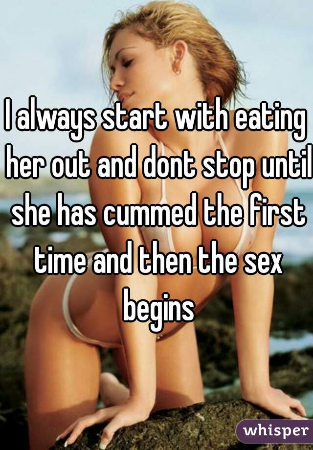 I always start with eating her out and dont stop until she has cummed the first time and then the sex begins