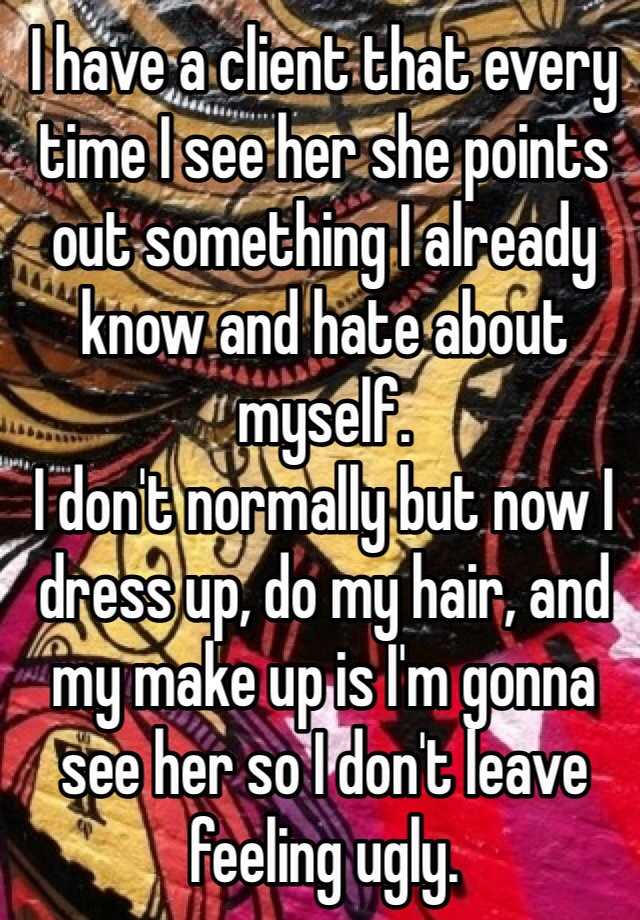 I have a client that every time I see her she points out something I already know and hate about myself.
I don't normally but now I dress up, do my hair, and my make up is I'm gonna see her so I don't leave feeling ugly.