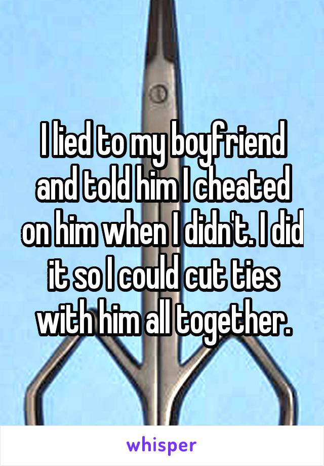 I lied to my boyfriend and told him I cheated on him when I didn't. I did it so I could cut ties with him all together.