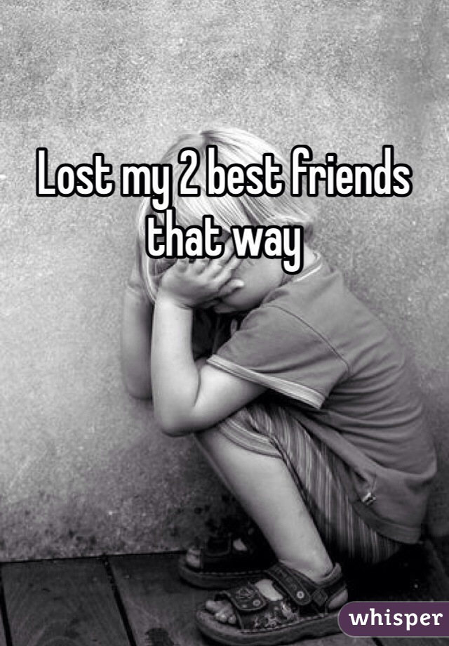 Lost my 2 best friends that way 