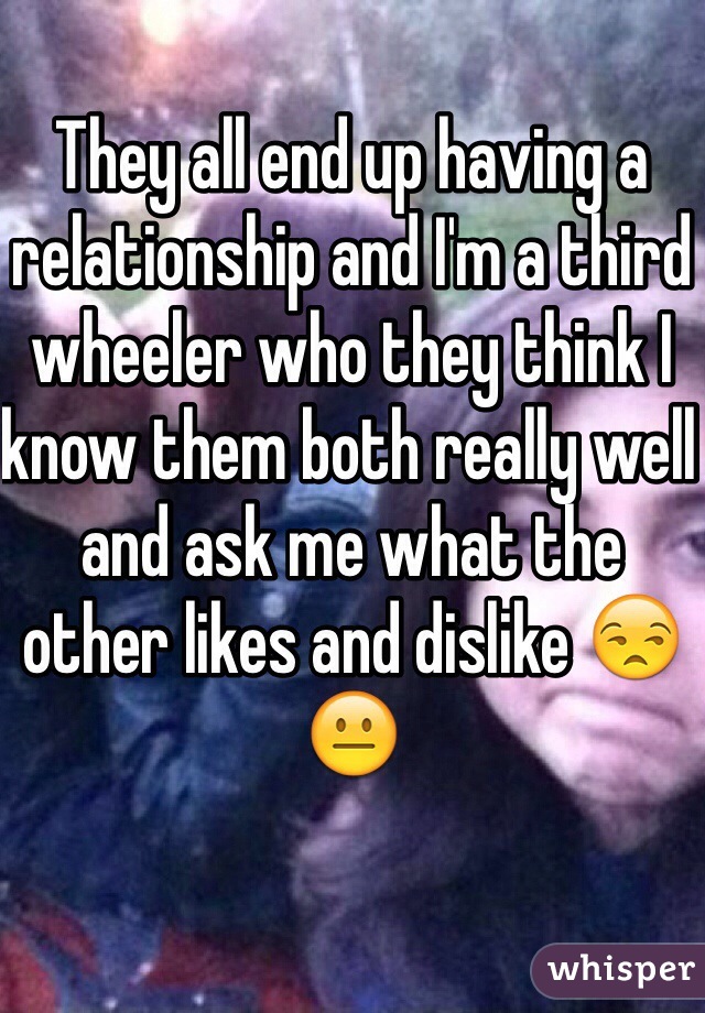 They all end up having a relationship and I'm a third wheeler who they think I know them both really well and ask me what the other likes and dislike 😒😐