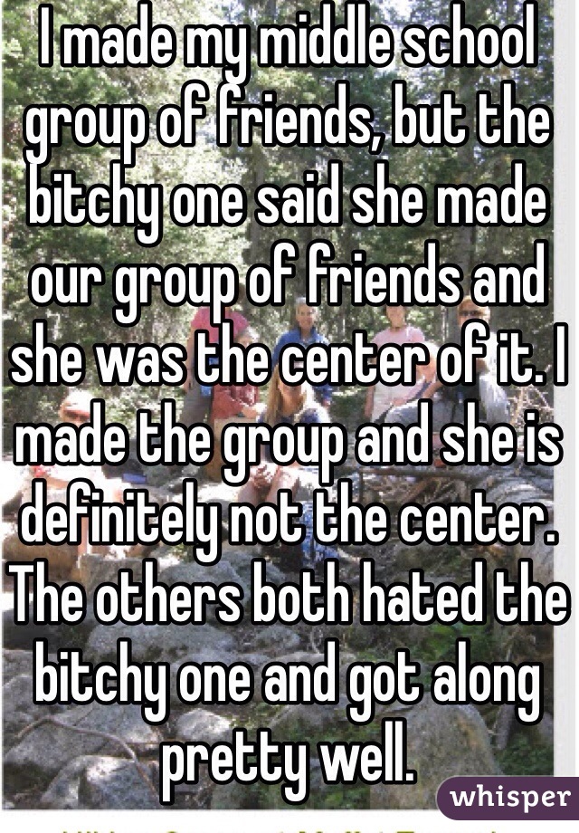 I made my middle school group of friends, but the bitchy one said she made our group of friends and she was the center of it. I made the group and she is definitely not the center. The others both hated the bitchy one and got along pretty well.