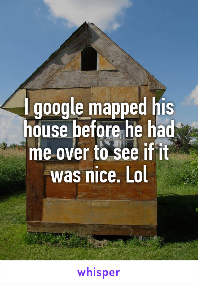 I google mapped his house before he had me over to see if it was nice. Lol