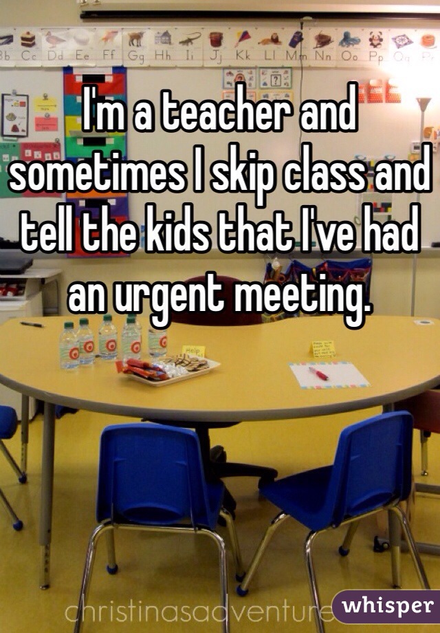 I'm a teacher and sometimes I skip class and tell the kids that I've had an urgent meeting. 