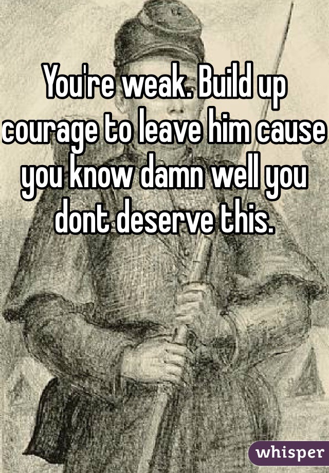 You're weak. Build up courage to leave him cause you know damn well you dont deserve this.