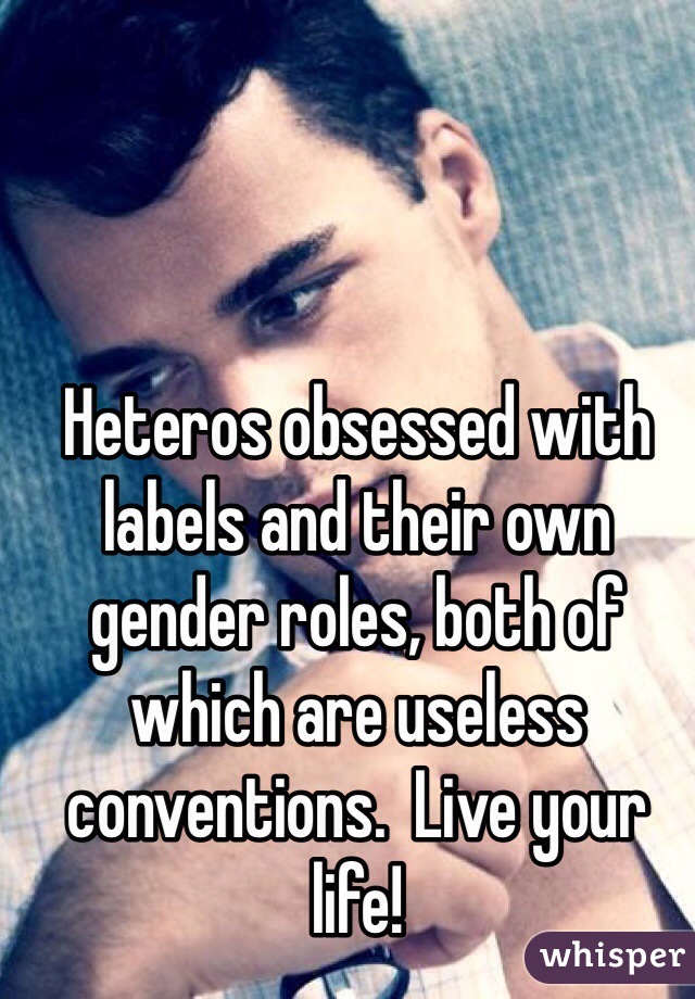 Heteros obsessed with labels and their own gender roles, both of which are useless conventions.  Live your life!