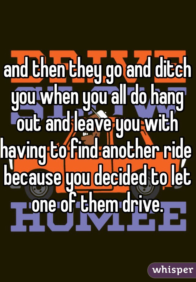 and then they go and ditch you when you all do hang out and leave you with having to find another ride because you decided to let one of them drive.